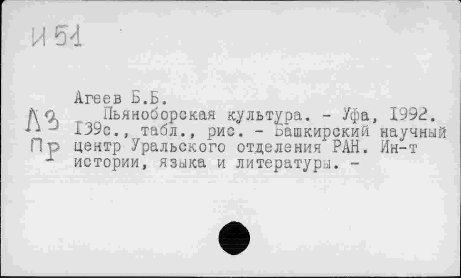 ﻿И 54
№
Пр
Агеев Б.Б.
Пьяноборская культура. - Уфа, 199?. 139с., табл., рис. - башкирский научный центр Уральского отделения РАН. Ин-т истории, языка и литературы. -